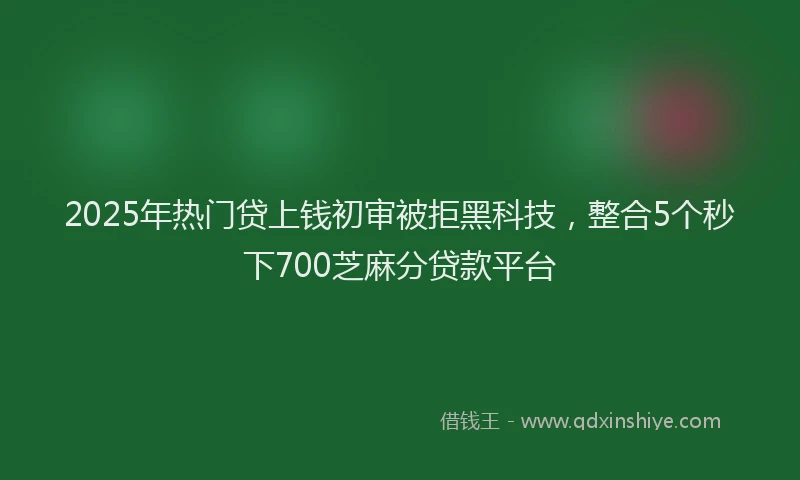 2025年热门贷上钱初审被拒黑科技,整合5个秒下700芝麻分贷款平台