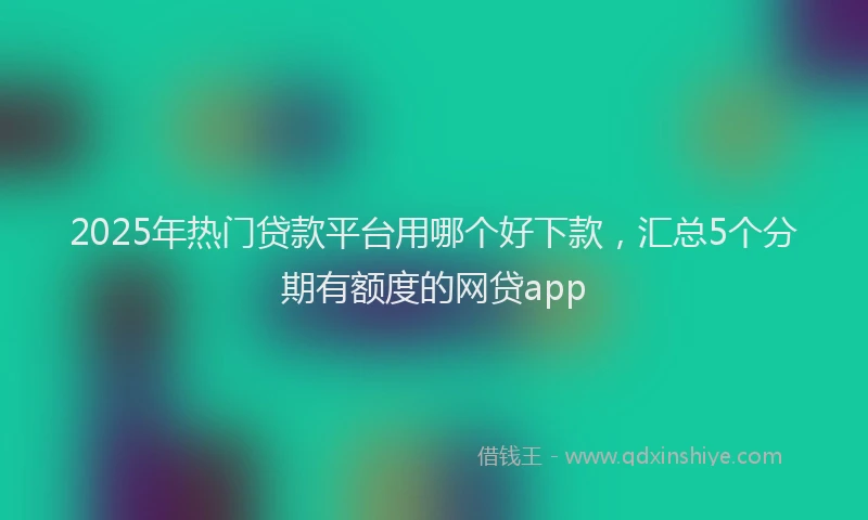 2025年热门贷款平台用哪个好下款，汇总5个分期有额度的网贷app