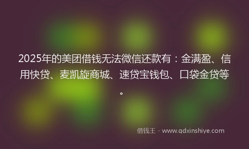 2025年的美团借钱无法微信还款有：金满盈、信用快贷、麦凯旋商城、速贷宝钱包、口袋金贷等。