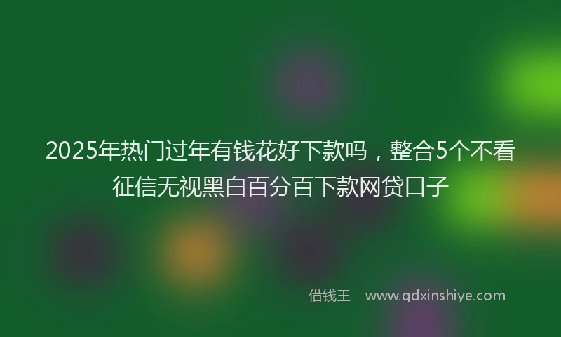 2025年热门过年有钱花好下款吗，整合5个不看征信无视黑白百分百下款网贷口子