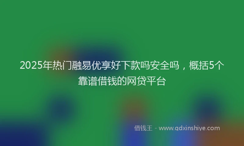 2025年热门融易优享好下款吗安全吗，概括5个靠谱借钱的网贷平台