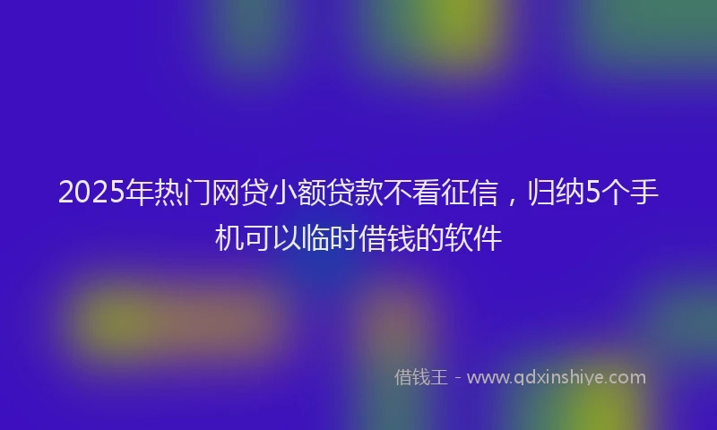 2025年热门网贷小额贷款不看征信，归纳5个手机可以临时借钱的软件