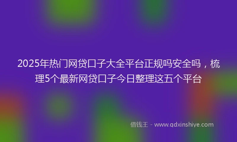 2025年热门网贷口子大全平台正规吗安全吗，梳理5个最新网贷口子今日整理这五个平台