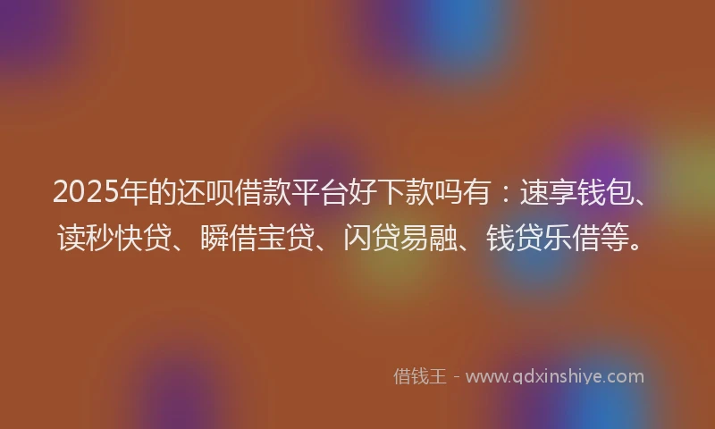 2025年的还呗借款平台好下款吗有：速享钱包、读秒快贷、瞬借宝贷、闪贷易融、钱贷乐借等。