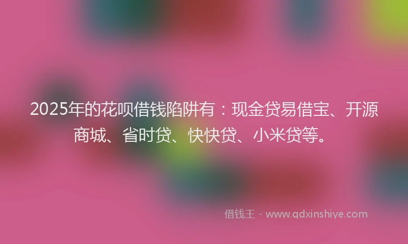 2025年的花呗借钱陷阱有：现金贷易借宝、开源商城、省时贷、快快贷、小米贷等。