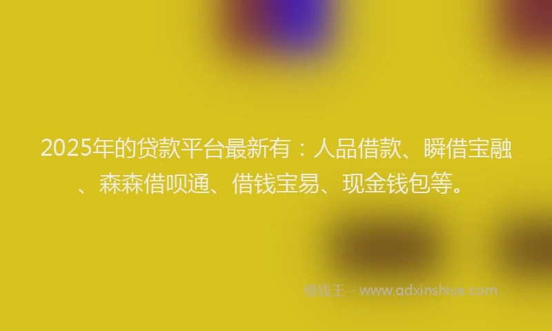 2025年的贷款平台最新有：人品借款、瞬借宝融、森森借呗通、借钱宝易、现金钱包等。