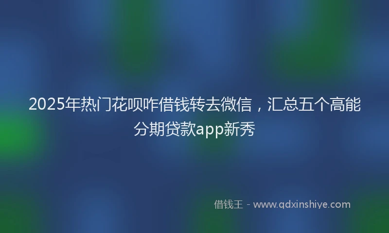 2025年热门花呗咋借钱转去微信，汇总五个高能分期贷款app新秀