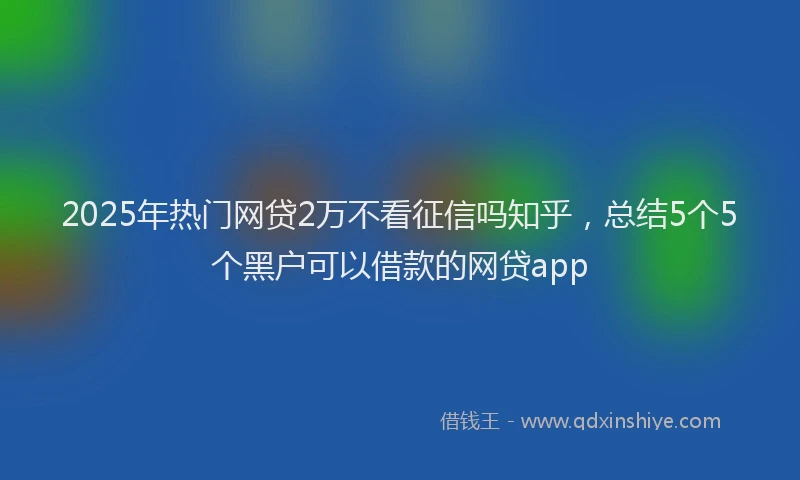 2025年热门网贷2万不看征信吗知乎，总结5个5个黑户可以借款的网贷app