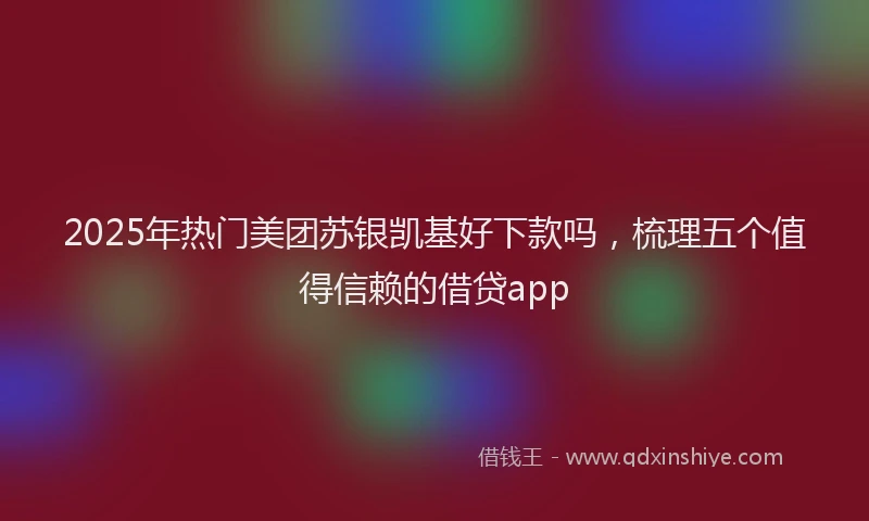 2025年热门美团苏银凯基好下款吗，梳理五个值得信赖的借贷app
