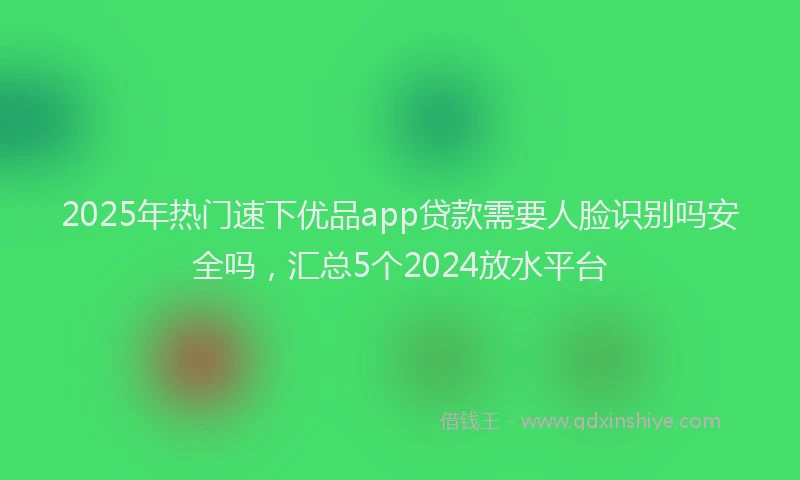 2025年热门速下优品app贷款需要人脸识别吗安全吗，汇总5个2024放水平台