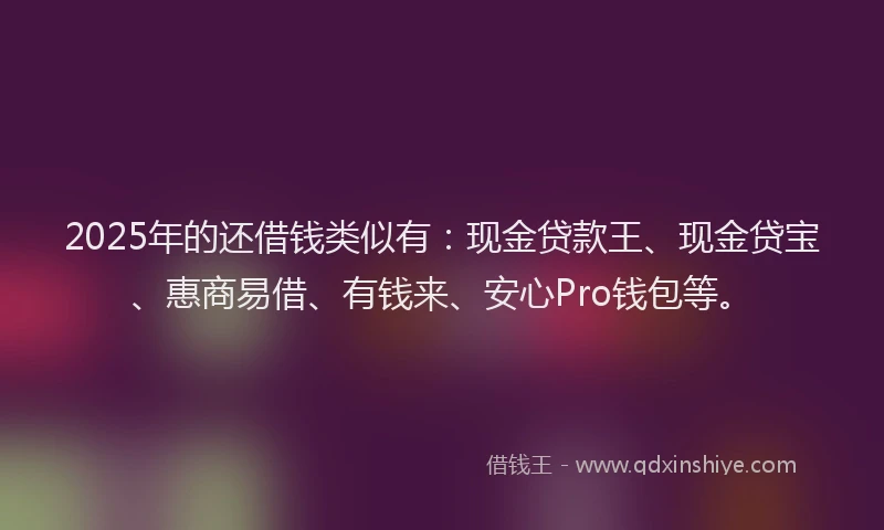 2025年的还借钱类似有：现金贷款王、现金贷宝、惠商易借、有钱来、安心Pro钱包等。