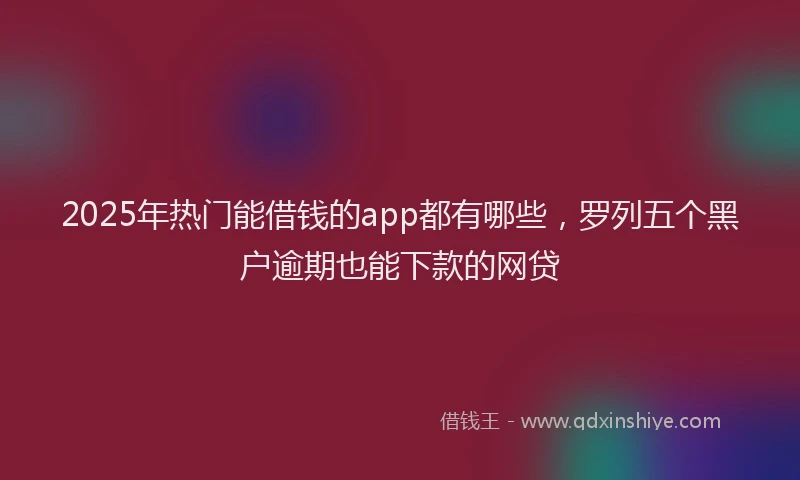 2025年热门能借钱的app都有哪些，罗列五个黑户逾期也能下款的网贷