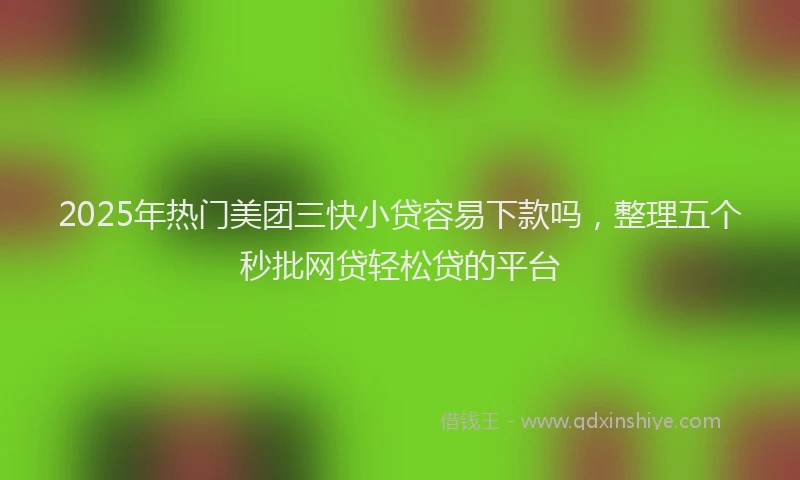 2025年热门美团三快小贷容易下款吗，整理五个秒批网贷轻松贷的平台