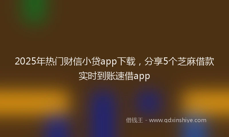 2025年热门财信小贷app下载，分享5个芝麻借款实时到账速借app