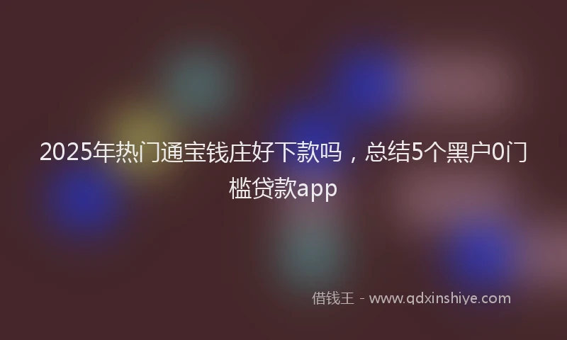 2025年热门通宝钱庄好下款吗，总结5个黑户0门槛贷款app