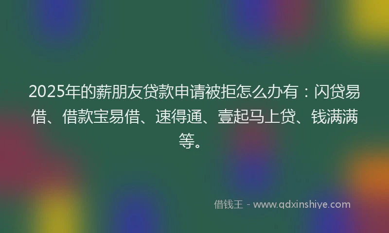 2025年的薪朋友贷款申请被拒怎么办有：闪贷易借、借款宝易借、速得通、壹起马上贷、钱满满等。
