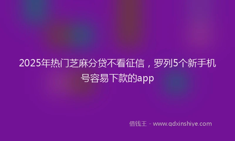 2025年热门芝麻分贷不看征信，罗列5个新手机号容易下款的app
