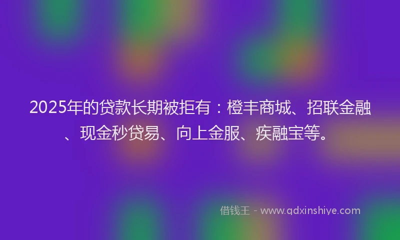 2025年的贷款长期被拒有：橙丰商城、招联金融、现金秒贷易、向上金服、疾融宝等。