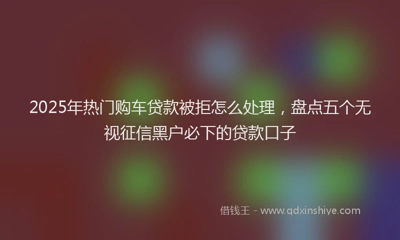 2025年热门购车贷款被拒怎么处理，盘点五个无视征信黑户必下的贷款口子