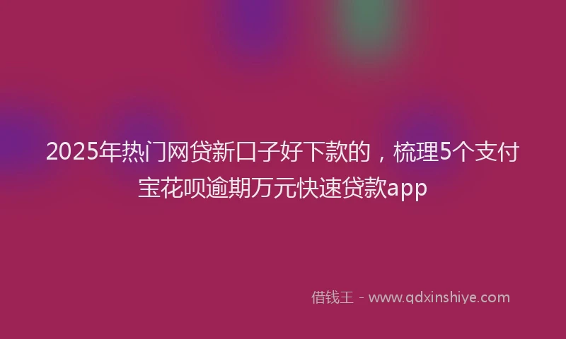 2025年热门网贷新口子好下款的，梳理5个支付宝花呗逾期万元快速贷款app