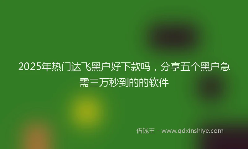 2025年热门达飞黑户好下款吗，分享五个黑户急需三万秒到的的软件
