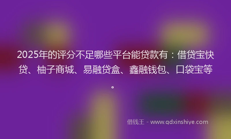 2025年的评分不足哪些平台能贷款有：借贷宝快贷、柚子商城、易融贷盒、鑫融钱包、口袋宝等。