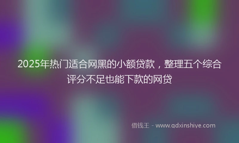 2025年热门适合网黑的小额贷款，整理五个综合评分不足也能下款的网贷