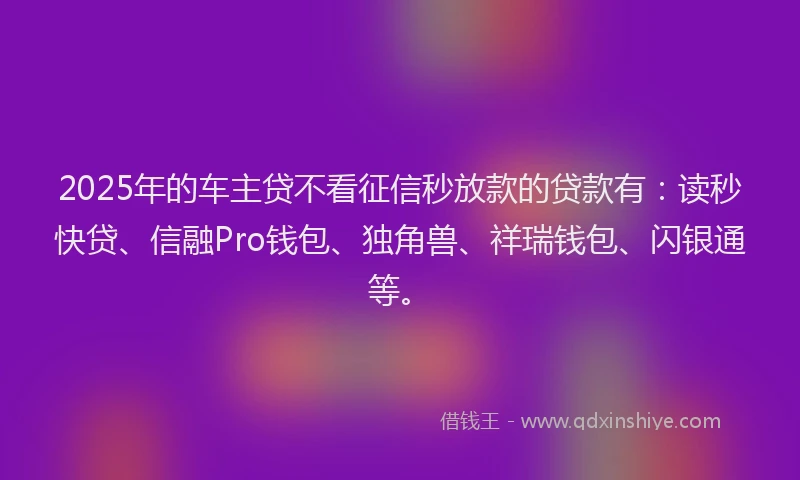 2025年的车主贷不看征信秒放款的贷款有：读秒快贷、信融Pro钱包、独角兽、祥瑞钱包、闪银通等。