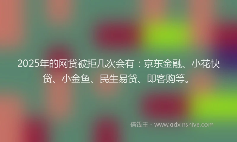 2025年的网贷被拒几次会有：京东金融、小花快贷、小金鱼、民生易贷、即客购等。