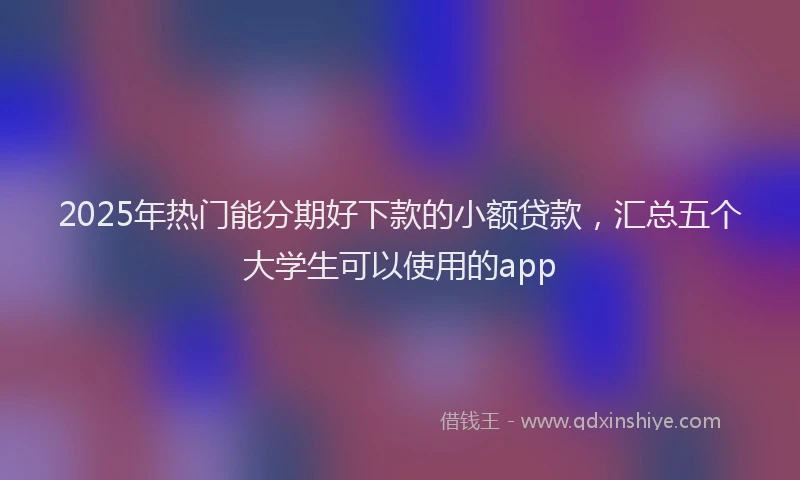2025年热门能分期好下款的小额贷款，汇总五个大学生可以使用的app