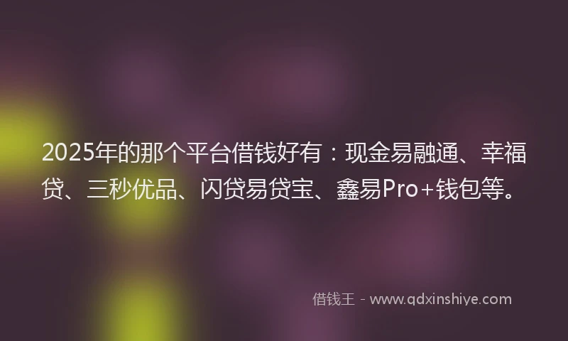2025年的那个平台借钱好有:现金易融通、幸福贷、三秒优品、闪贷易贷宝、鑫易Pro+钱包等。