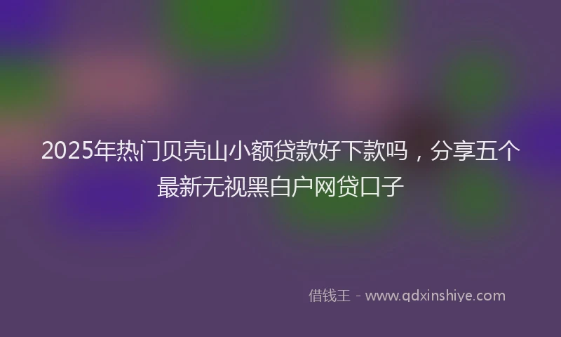 2025年热门贝壳山小额贷款好下款吗，分享五个最新无视黑白户网贷口子