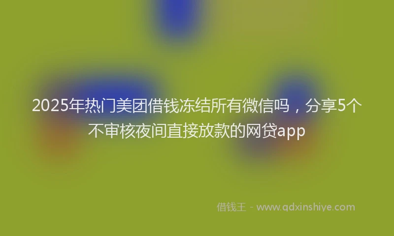 2025年热门美团借钱冻结所有微信吗，分享5个不审核夜间直接放款的网贷app