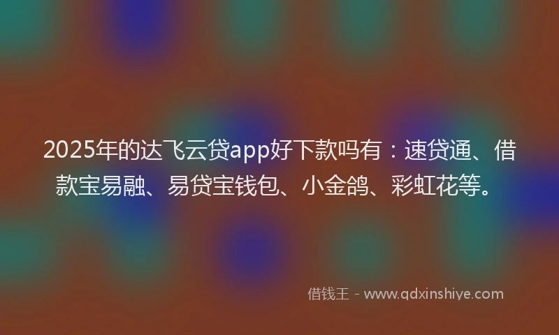 2025年的达飞云贷app好下款吗有：速贷通、借款宝易融、易贷宝钱包、小金鸽、彩虹花等。
