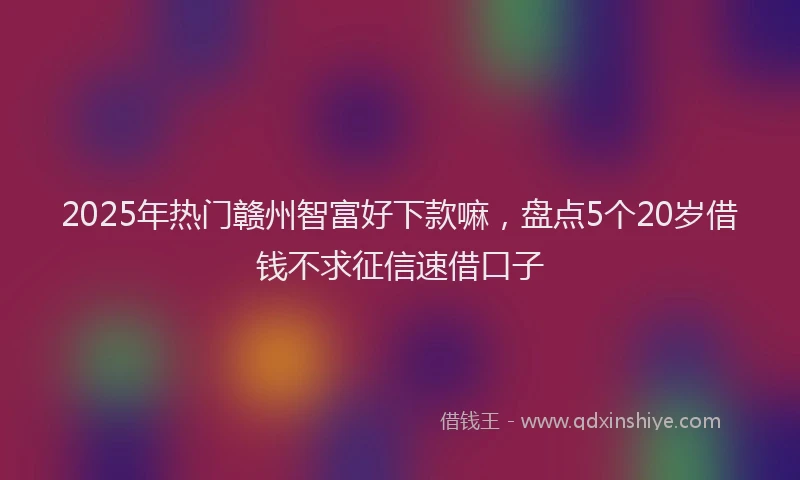 2025年热门赣州智富好下款嘛，盘点5个20岁借钱不求征信速借口子