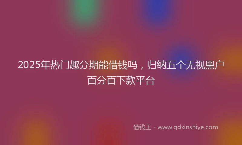 2025年热门趣分期能借钱吗，归纳五个无视黑户百分百下款平台