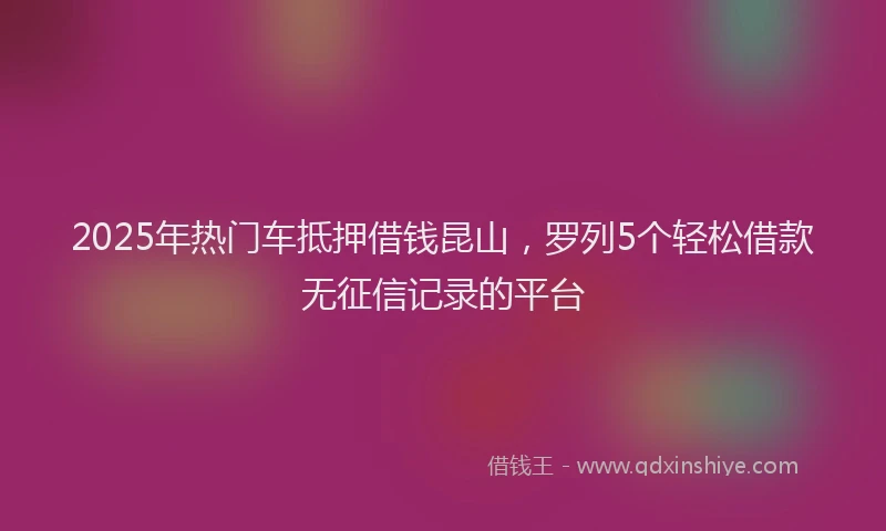 2025年热门车抵押借钱昆山，罗列5个轻松借款无征信记录的平台