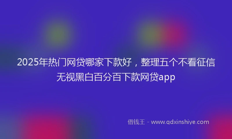 2025年热门网贷哪家下款好，整理五个不看征信无视黑白百分百下款网贷app