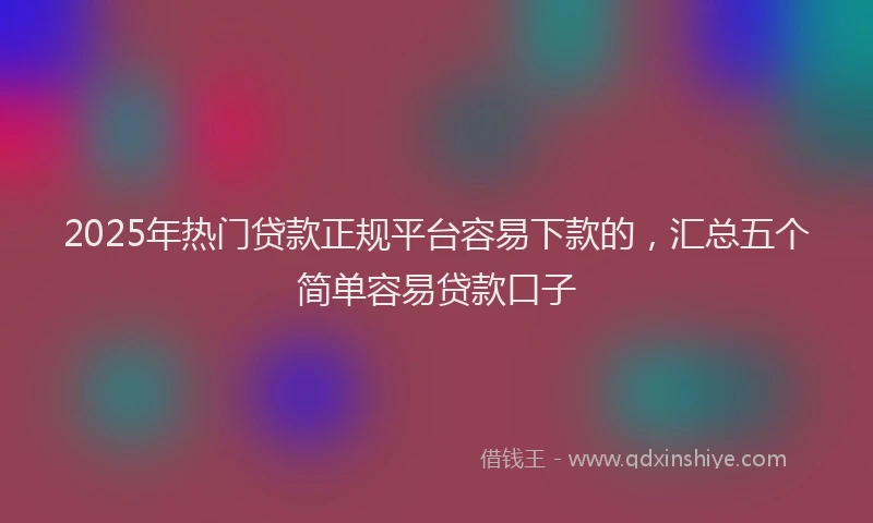 2025年热门贷款正规平台容易下款的，汇总五个简单容易贷款口子