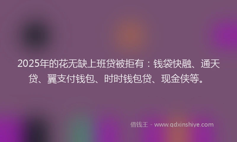 2025年的花无缺上班贷被拒有：钱袋快融、通天贷、翼支付钱包、时时钱包贷、现金侠等。