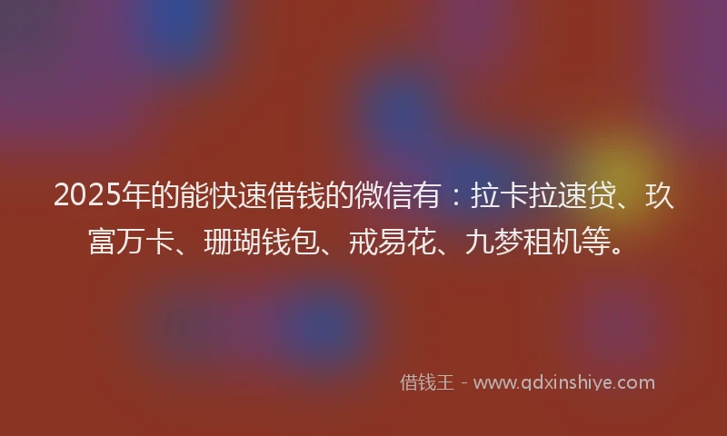 2025年的能快速借钱的微信有：拉卡拉速贷、玖富万卡、珊瑚钱包、戒易花、九梦租机等。