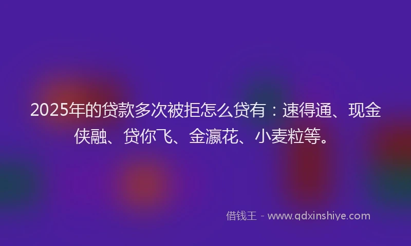 2025年的贷款多次被拒怎么贷有：速得通、现金侠融、贷你飞、金瀛花、小麦粒等。