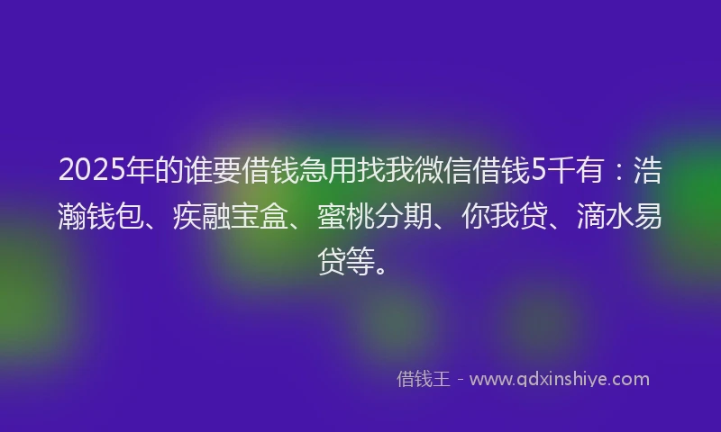 2025年的谁要借钱急用找我微信借钱5千有：浩瀚钱包、疾融宝盒、蜜桃分期、你我贷、滴水易贷等。