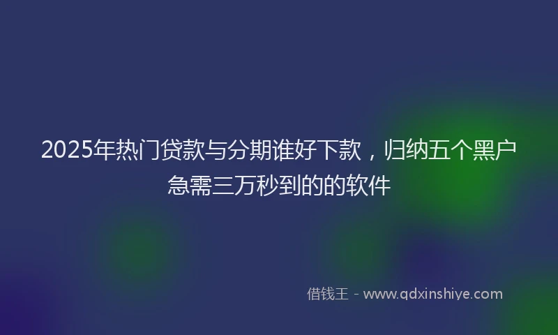 2025年热门贷款与分期谁好下款，归纳五个黑户急需三万秒到的的软件