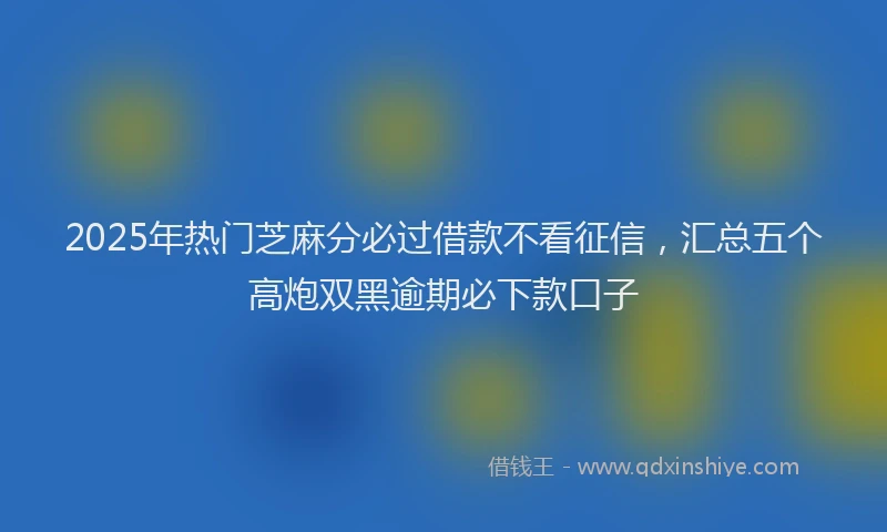 2025年热门芝麻分必过借款不看征信，汇总五个高炮双黑逾期必下款口子