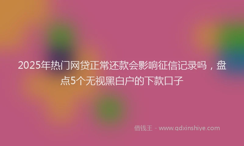 2025年热门网贷正常还款会影响征信记录吗，盘点5个无视黑白户的下款口子