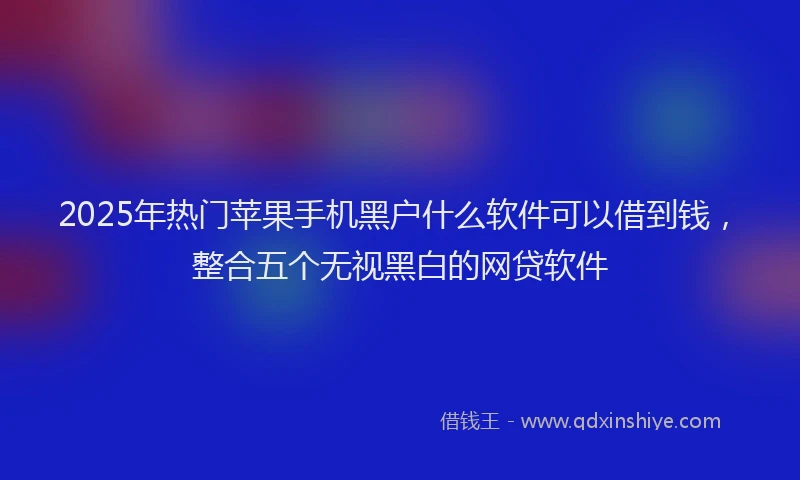 2025年热门苹果手机黑户什么软件可以借到钱，整合五个无视黑白的网贷软件
