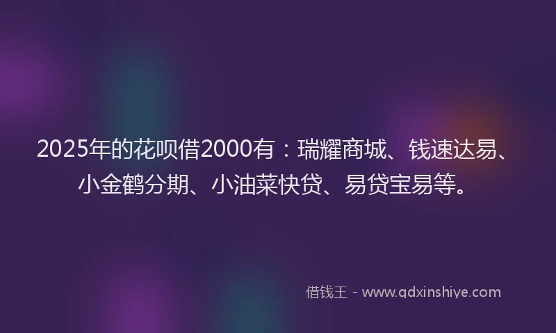 2025年的花呗借2000有：瑞耀商城、钱速达易、小金鹤分期、小油菜快贷、易贷宝易等。