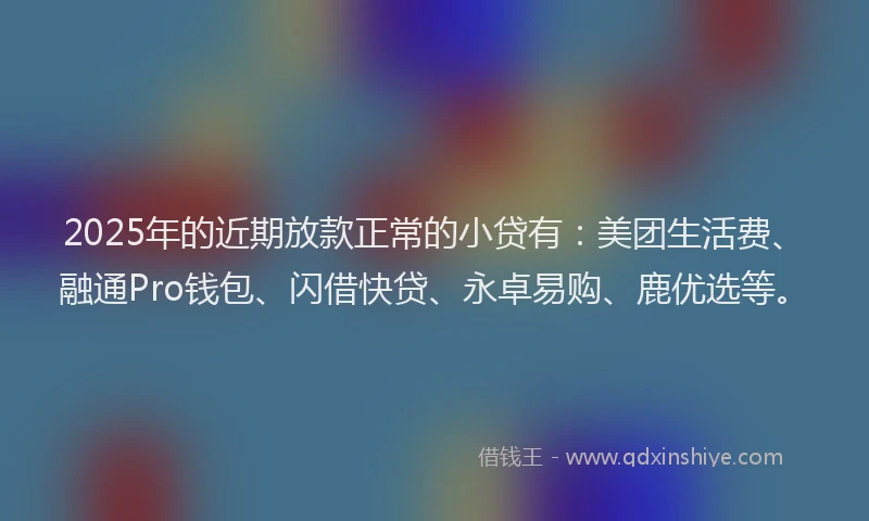 2025年的近期放款正常的小贷有：美团生活费、融通Pro钱包、闪借快贷、永卓易购、鹿优选等。