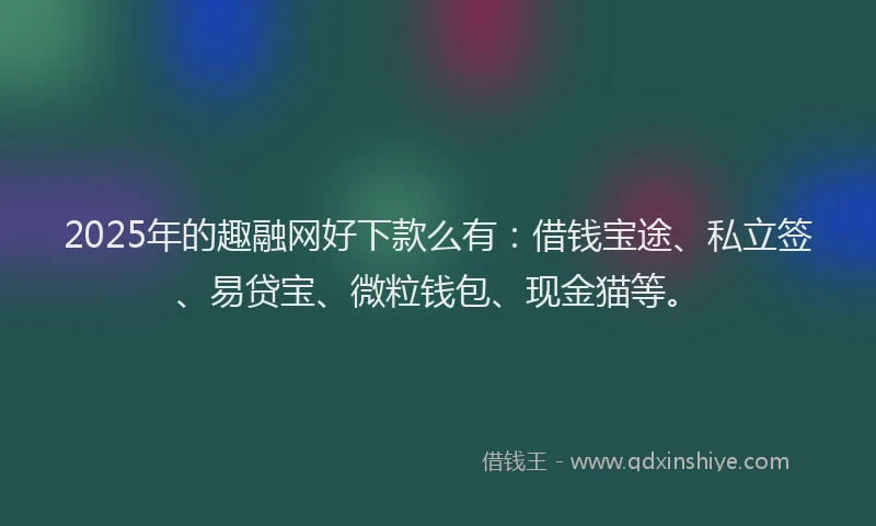 2025年的趣融网好下款么有：借钱宝途、私立签、易贷宝、微粒钱包、现金猫等。